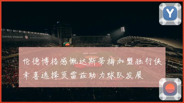 伦德博格感慨达斯蒂梅加盟独行侠幸喜选择莫雷兹助力球队发展