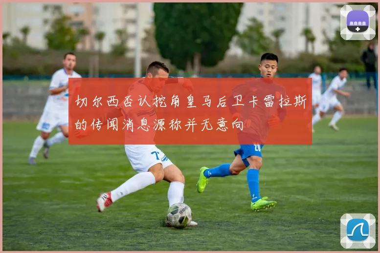 切尔西否认挖角皇马后卫卡雷拉斯的传闻消息源称并无意向