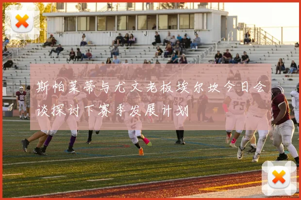 斯帕莱蒂与尤文老板埃尔坎今日会谈探讨下赛季发展计划