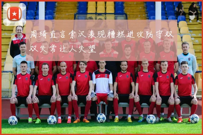 周琦直言索汉表现糟糕进攻防守双双失常让人失望
