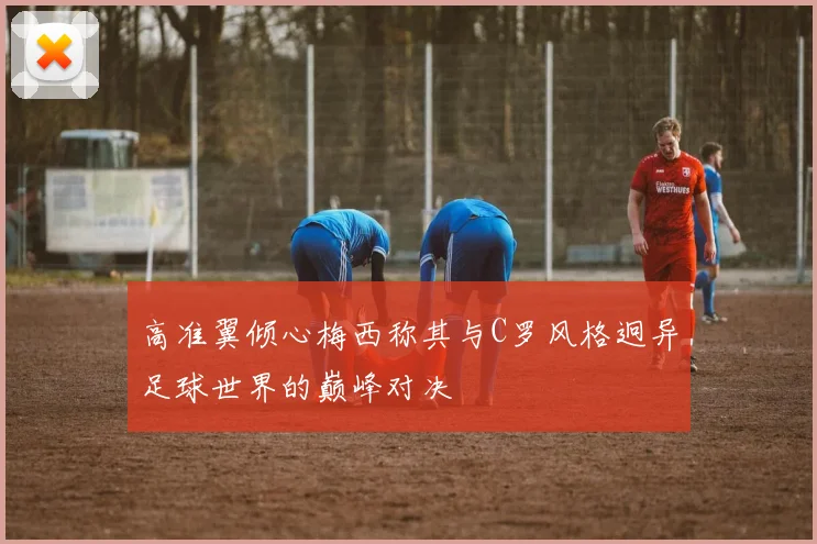 高准翼倾心梅西称其与C罗风格迥异足球世界的巅峰对决