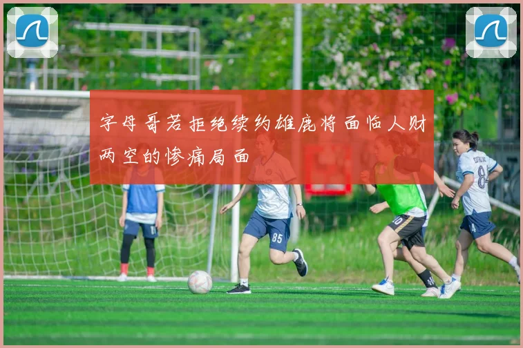 字母哥若拒绝续约雄鹿将面临人财两空的惨痛局面