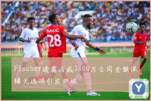 Fischer透露马威3800万合同全额保障无选项引发热议
