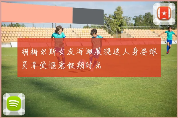 胡梅尔斯女友海滩展现迷人身姿球员享受惬意假期时光