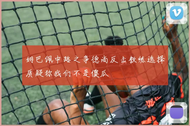 姆巴佩中路之争德尚反击教练选择质疑称我们不是傻瓜