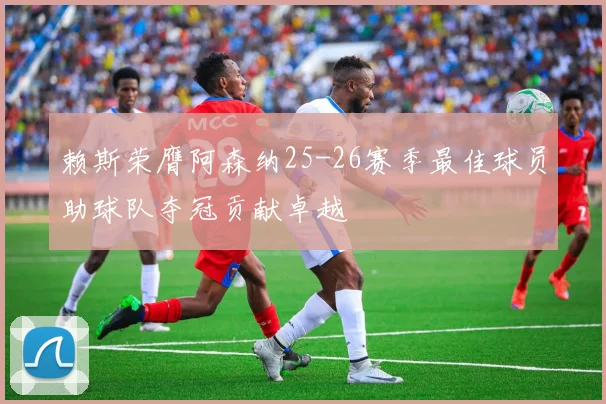 赖斯荣膺阿森纳25-26赛季最佳球员助球队夺冠贡献卓越