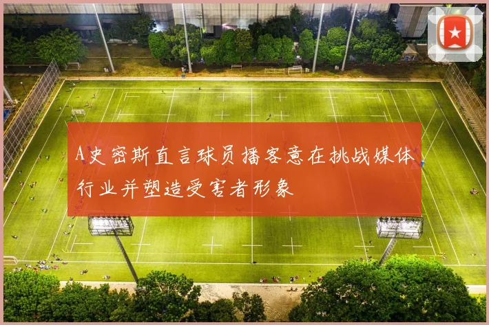 A史密斯直言球员播客意在挑战媒体行业并塑造受害者形象