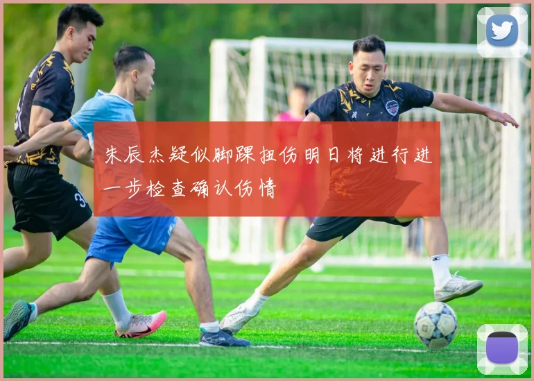 朱辰杰疑似脚踝扭伤明日将进行进一步检查确认伤情