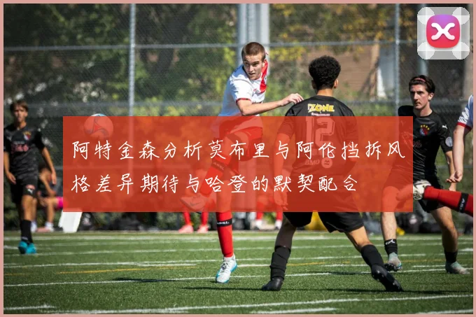 阿特金森分析莫布里与阿伦挡拆风格差异期待与哈登的默契配合