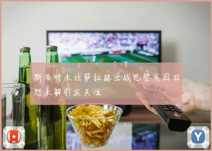 斯洛特未让萨拉赫出战巴黎或因旧怨未解引发关注
