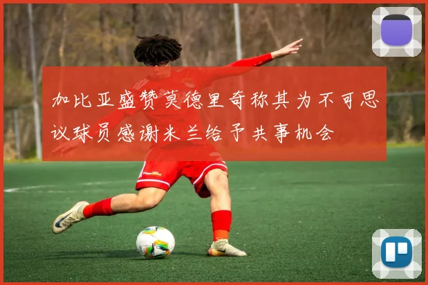 加比亚盛赞莫德里奇称其为不可思议球员感谢米兰给予共事机会