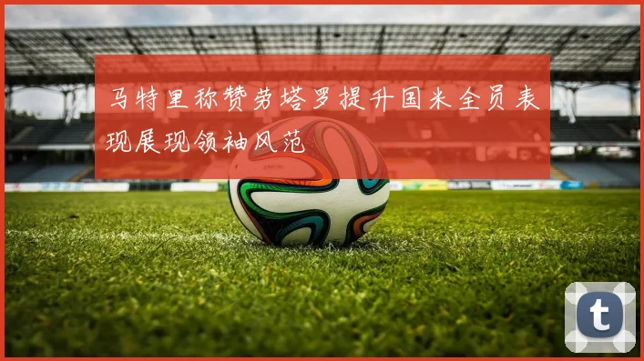 马特里称赞劳塔罗提升国米全员表现展现领袖风范
