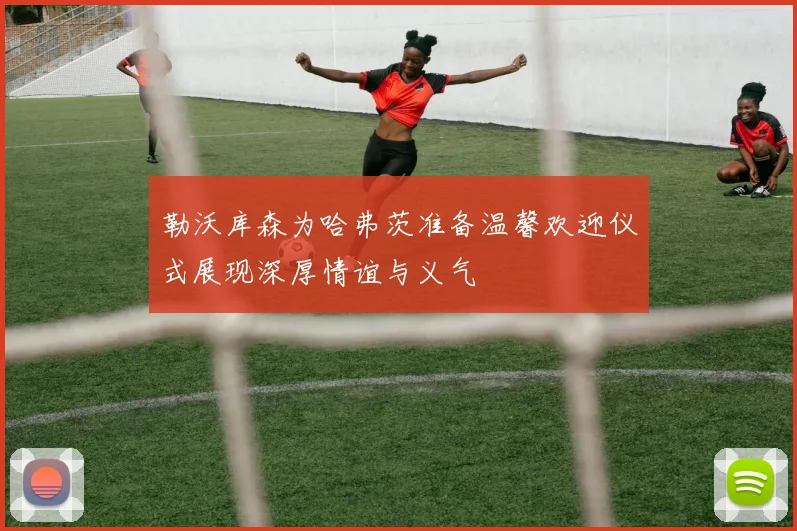 勒沃库森为哈弗茨准备温馨欢迎仪式展现深厚情谊与义气