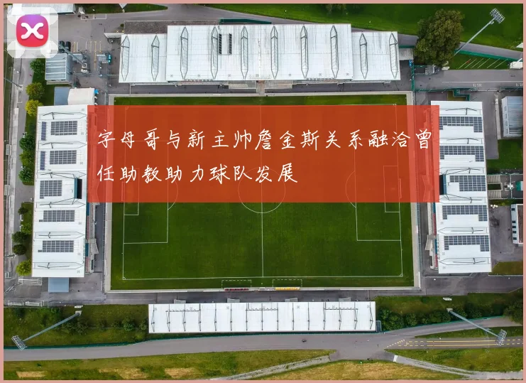 字母哥与新主帅詹金斯关系融洽曾任助教助力球队发展