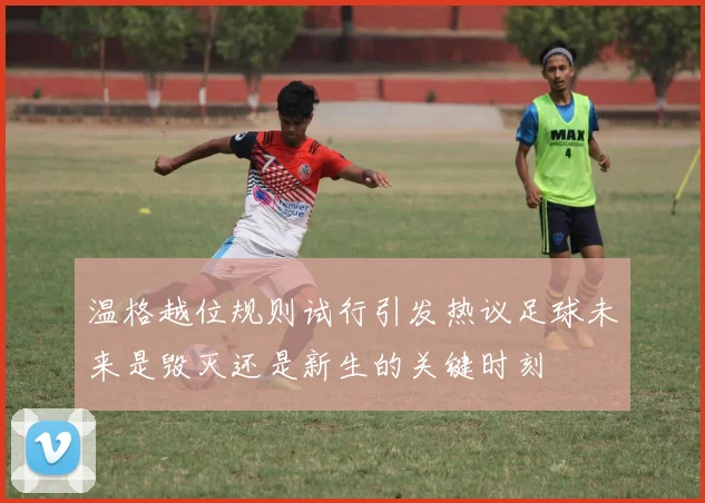 温格越位规则试行引发热议足球未来是毁灭还是新生的关键时刻