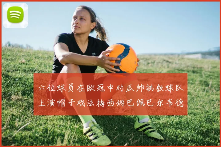 六位球员在欧冠中对瓜帅执教球队上演帽子戏法梅西姆巴佩巴尔韦德等人齐聚