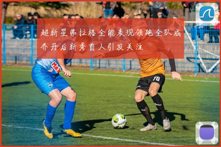 超新星弗拉格全能表现领跑全队成乔丹后新秀首人引发关注