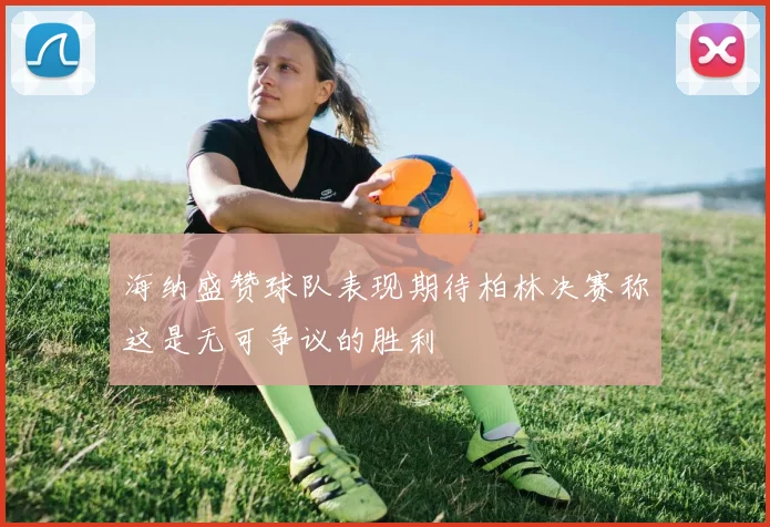 海纳盛赞球队表现期待柏林决赛称这是无可争议的胜利